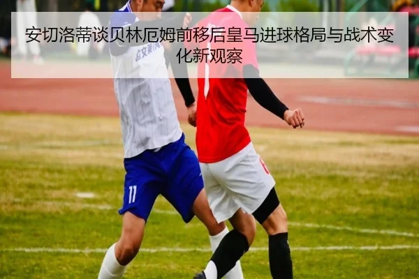 安切洛蒂谈贝林厄姆前移后皇马进球格局与战术变化新观察