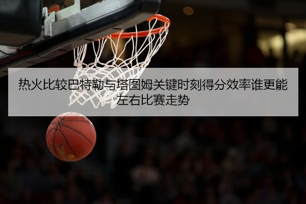 热火比较巴特勒与塔图姆关键时刻得分效率谁更能左右比赛走势