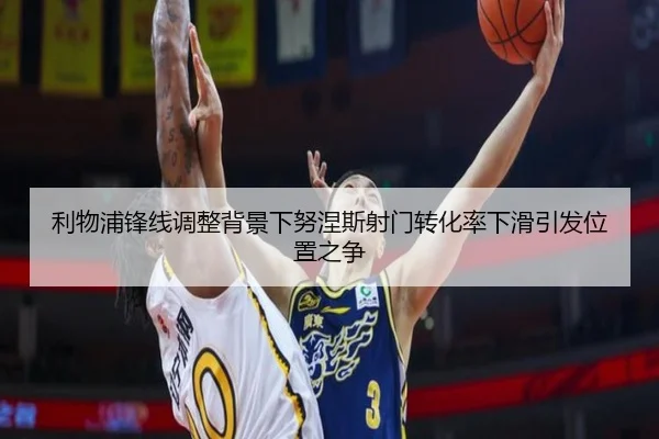 利物浦锋线调整背景下努涅斯射门转化率下滑引发位置之争