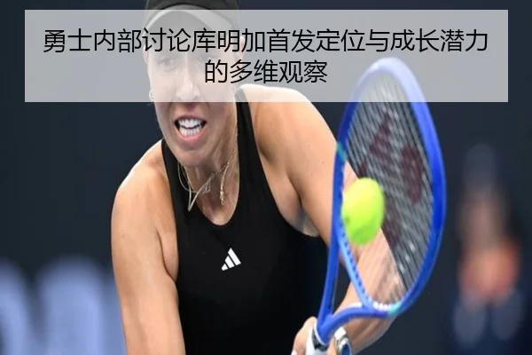 勇士内部讨论库明加首发定位与成长潜力的多维观察
