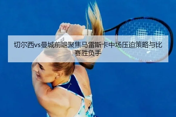 切尔西vs曼城前瞻聚焦马雷斯卡中场压迫策略与比赛胜负手