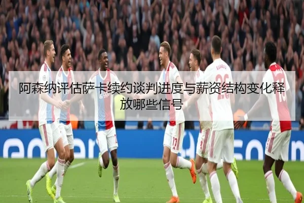 阿森纳评估萨卡续约谈判进度与薪资结构变化释放哪些信号