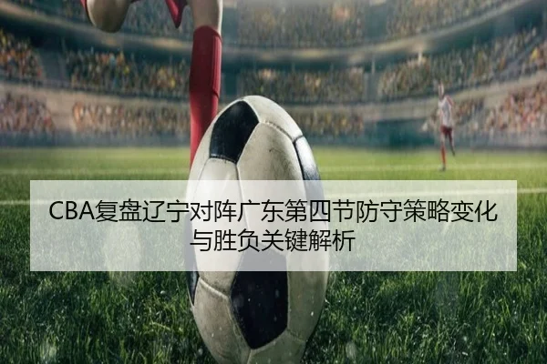 CBA复盘辽宁对阵广东第四节防守策略变化与胜负关键解析